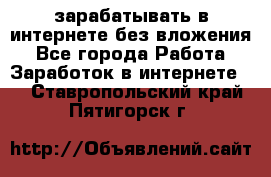 зарабатывать в интернете без вложения - Все города Работа » Заработок в интернете   . Ставропольский край,Пятигорск г.